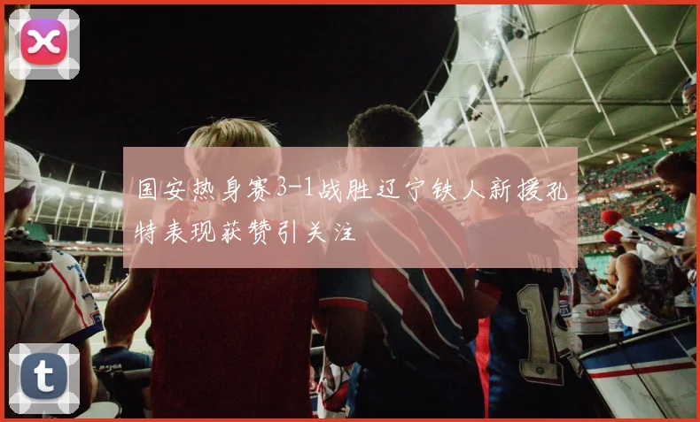 国安热身赛3-1战胜辽宁铁人新援孔特表现获赞引关注