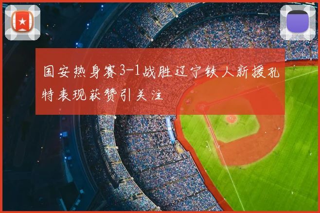 国安热身赛3-1战胜辽宁铁人新援孔特表现获赞引关注