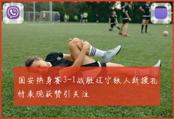 国安热身赛3-1战胜辽宁铁人新援孔特表现获赞引关注