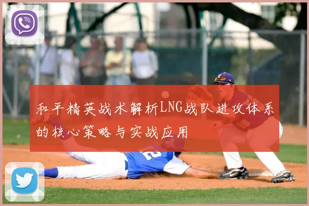 和平精英战术解析LNG战队进攻体系的核心策略与实战应用