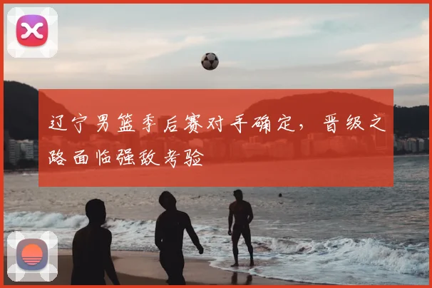 辽宁男篮季后赛对手确定，晋级之路面临强敌考验