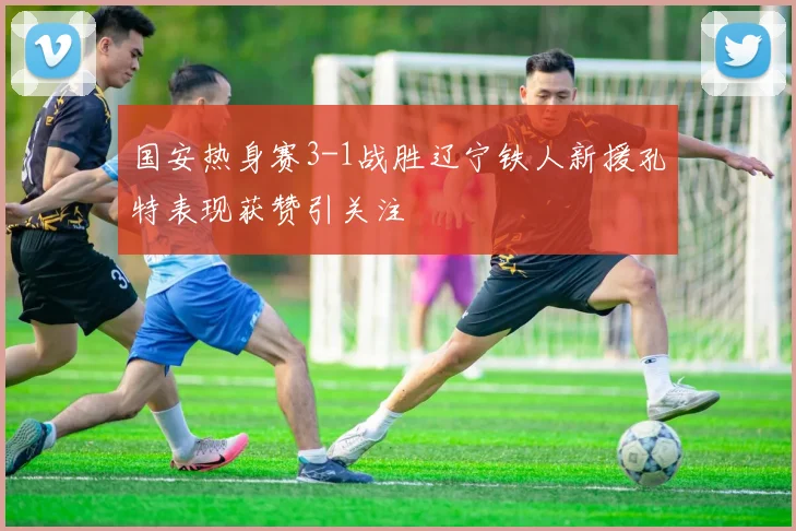 国安热身赛3-1战胜辽宁铁人新援孔特表现获赞引关注