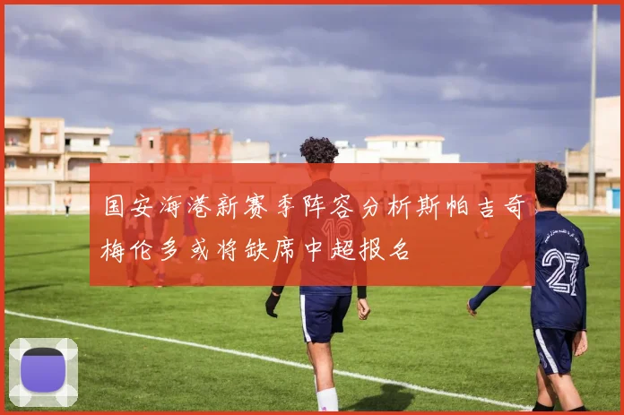 国安海港新赛季阵容分析斯帕吉奇梅伦多或将缺席中超报名