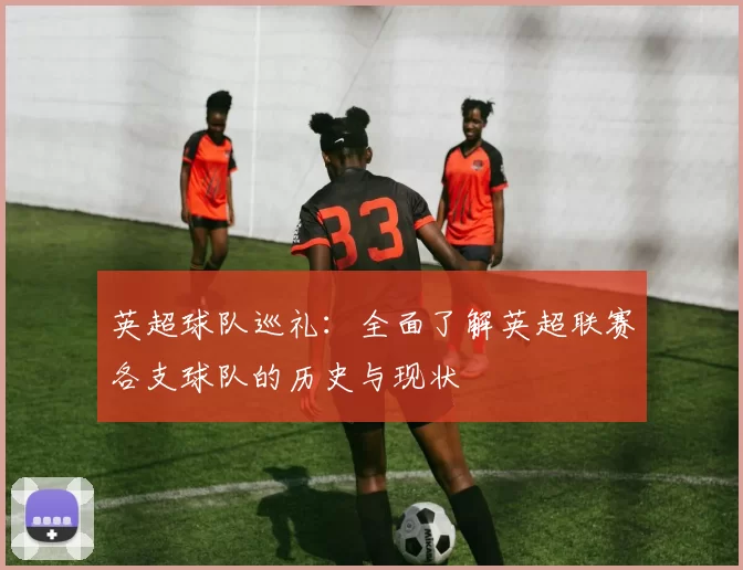 英超球队巡礼：全面了解英超联赛各支球队的历史与现状