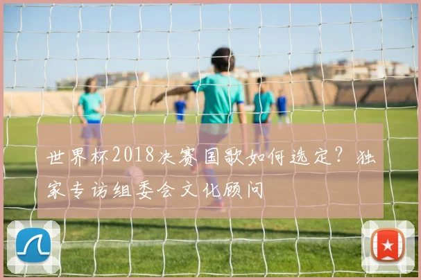 世界杯2018决赛国歌如何选定?独家专访组委会文化顾问