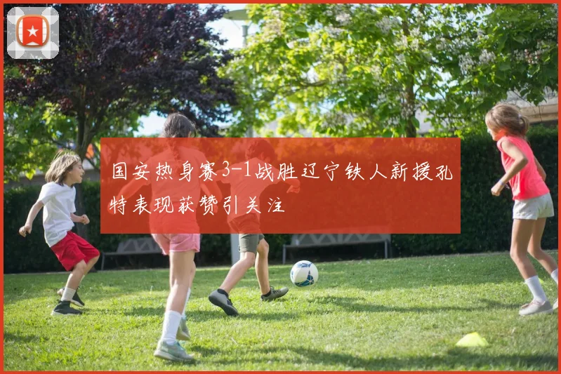 国安热身赛3-1战胜辽宁铁人新援孔特表现获赞引关注