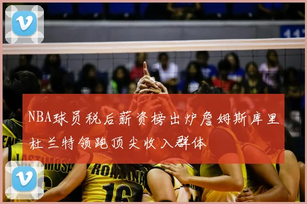 NBA球员税后薪资榜出炉詹姆斯库里杜兰特领跑顶尖收入群体