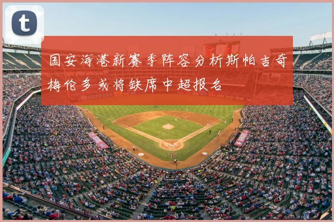 国安海港新赛季阵容分析斯帕吉奇梅伦多或将缺席中超报名