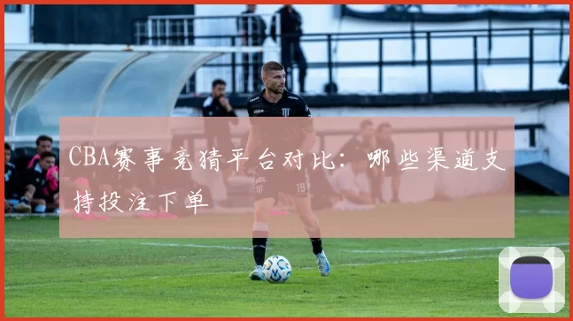 CBA赛事竞猜平台对比：哪些渠道支持投注下单