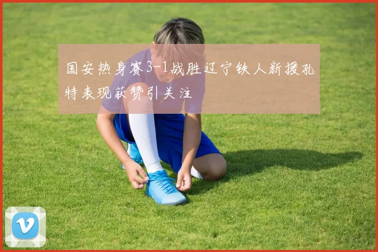 国安热身赛3-1战胜辽宁铁人新援孔特表现获赞引关注
