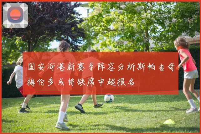 国安海港新赛季阵容分析斯帕吉奇梅伦多或将缺席中超报名