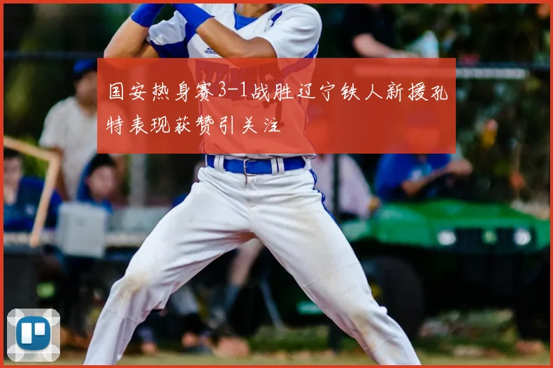 国安热身赛3-1战胜辽宁铁人新援孔特表现获赞引关注