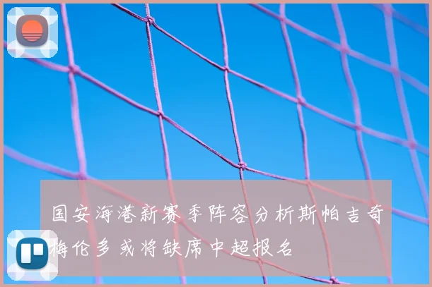 国安海港新赛季阵容分析斯帕吉奇梅伦多或将缺席中超报名