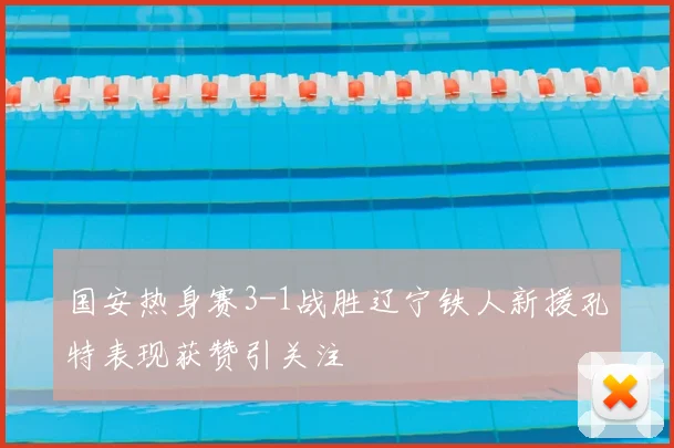 国安热身赛3-1战胜辽宁铁人新援孔特表现获赞引关注