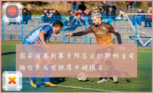 国安海港新赛季阵容分析斯帕吉奇梅伦多或将缺席中超报名