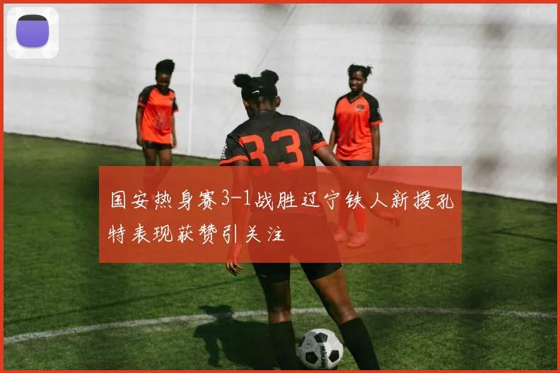 国安热身赛3-1战胜辽宁铁人新援孔特表现获赞引关注