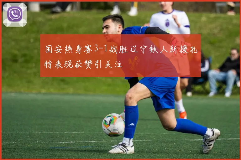 国安热身赛3-1战胜辽宁铁人新援孔特表现获赞引关注