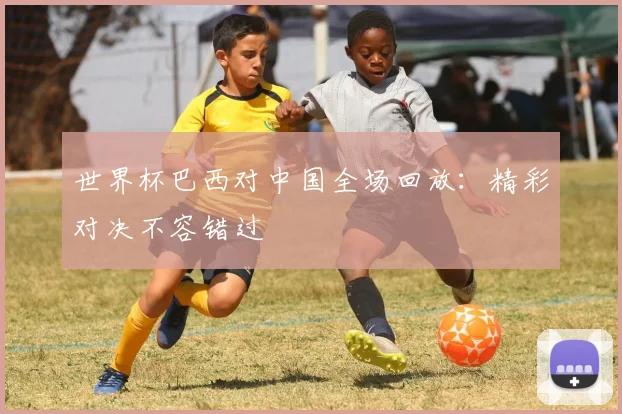 世界杯巴西对中国全场回放：精彩对决不容错过