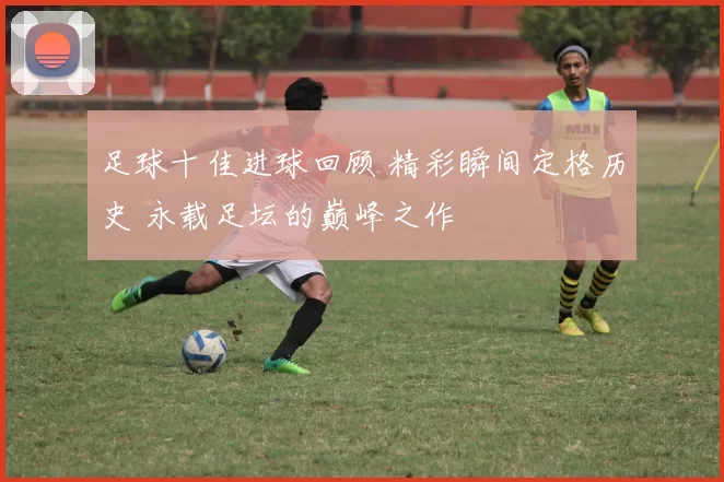 足球十佳进球回顾 精彩瞬间定格历史 永载足坛的巅峰之作