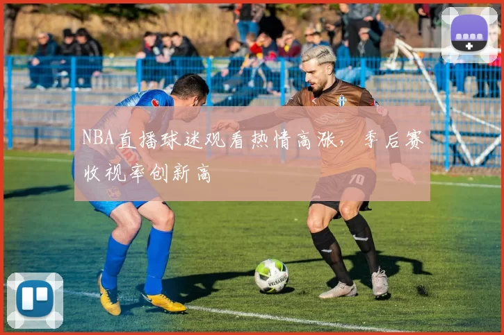NBA直播球迷观看热情高涨，季后赛收视率创新高